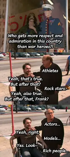 Charlie (offscreen) looking at a couple military costumes and saying "Who gets more respect an admiration in this country than war heroes?" Frank and Charlie then alternate: "Athletes." "Yeah, that's true. But after that." "Rock stars." "Yeah, also true. But after that, Frank?" "Actors..." "Yeah, right." "Models..." "Yes. Look--" "Rich people..."
