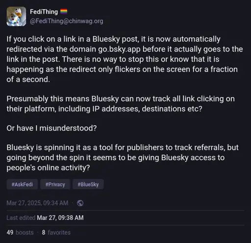 @FediThing@chinwag.org on Mastodon: "If you click on a link in a Bluesky post, it is now automatically redirected via the domain go.bsky.app before it actually goes to the link in the post. There is no way to stop this or know that it is happening as the redirect only flickers on the screen for a fraction of a second.  Presumably this means Bluesky can now track all link clicking on their platform, including IP addresses, destinations etc?  Or have I misunderstood?  Bluesky is spinning it as a tool for publishers to track referrals, but going beyond the spin it seems to be giving Bluesky access to people's online activity?"