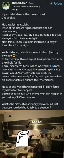 if you didn't sleep with an investor yet

u're cooked

Hold up, let me explain:

I was at the airport, flight cancelled and had

nowhere to go.

Fighting my social anxiety, I decided to talk to other strangers from the same flight.

Next thing I know is a mom invites me to stay at their place for the night.

We had dinner, talked then went to sleep (had my own bed)

In the morning, I found myself having breakfast with the whole family.

Then I discovered her husband worked at IBM and now invests in Al startups. We started yapping like craazy about Al, investments and such, the conversation was really fruitful, and I got to see how an investor actually spends their morning lol.

None of this would have happened if i didn't force myself to talk to strangers

Being curious is fun, who knows what can happen if you just say "Hi" to someone.

What's the craziest opportunity you've found just because you decided to talk to a stranger?

Photo of the OP next to a woman