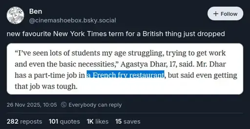 @cinemashoebox.bsky.social‬ on Bluesky: "new favourite New York Times term for a British thing just dropped". Attached is a screenshot of some text saying: '"I've seen lots of students my age struggling, trying to get work and even the basic necessities," Agastya Dhar, 17, said. Mr. Dhar has a part-time job in a French fry restaurant, but said even getting that job was tough.' 'A French fry restaurant' is highlighted.