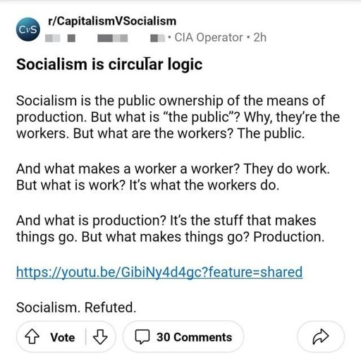 Redit post: Socialism is circular logic  Socialism is the public ownership of the means of production. But what is “the public"? Why, they're the workers. But what are the workers? The public.  And what makes a worker a worker? They do work. But what is work? It's what the workers do.  And what is production? It's the stuff that makes things go. But what makes things go? Production.  https://youtu.be/GibiNy4d4gc  Socialism. Refuted.
